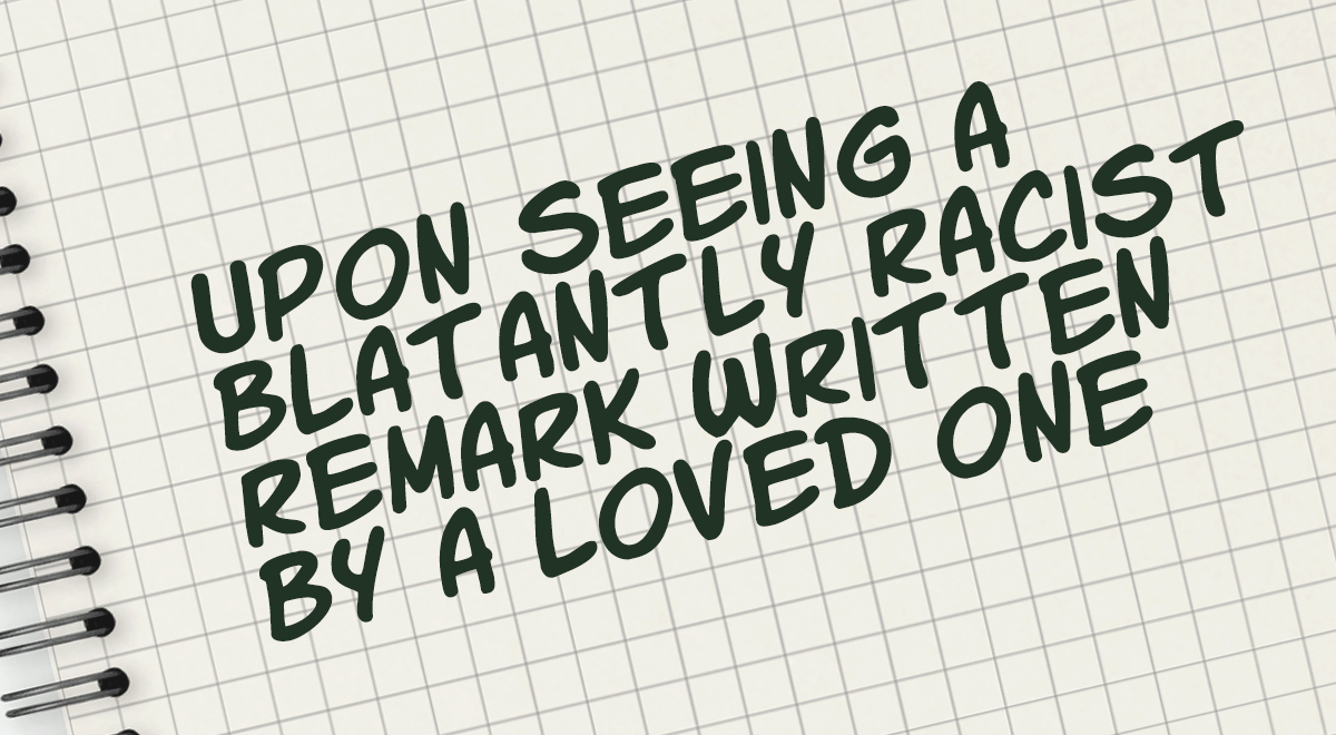 upon seeing a blatantly racist remark written by a loved one